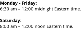 Monday - Friday: 6:30 am – 12:00 midnight Eastern time.  Saturday: 8:00 am – 12:00 noon Eastern time.